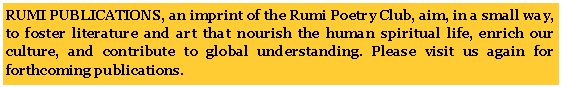 Text Box: RUMI PUBLICATIONS, an imprint of the Rumi Poetry Club, aim, in a small way, to foster literature and art that nourish the human spiritual life, enrich our culture, and contribute to global understanding. Please visit us again for forthcoming publications.