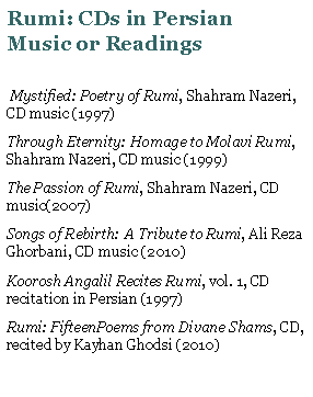Text Box: Rumi: CDs in Persian    Music or Readings  Mystified: Poetry of Rumi, Shahram Nazeri, CD music (1997)Through Eternity: Homage to Molavi Rumi, Shahram Nazeri, CD music (1999)The Passion of Rumi, Shahram Nazeri, CD music(2007)Songs of Rebirth: A Tribute to Rumi, Ali Reza Ghorbani, CD music (2010)Koorosh Angalil Recites Rumi, vol. 1, CD recitation in Persian (1997)Rumi: FifteenPoems from Divane Shams, CD, recited by Kayhan Ghodsi (2010)